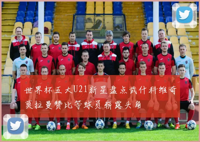 世界杯五大U21新星盘点武什科维奇莫拉曼赞比等球员崭露头角