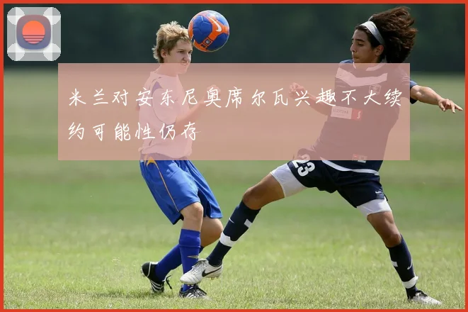 米兰对安东尼奥席尔瓦兴趣不大续约可能性仍存