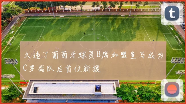 久违了葡萄牙球员B席加盟皇马成为C罗离队后首位新援
