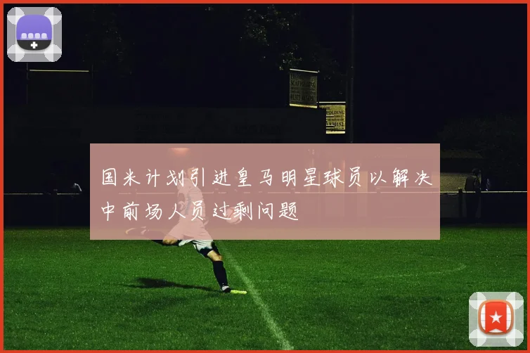 国米计划引进皇马明星球员以解决中前场人员过剩问题