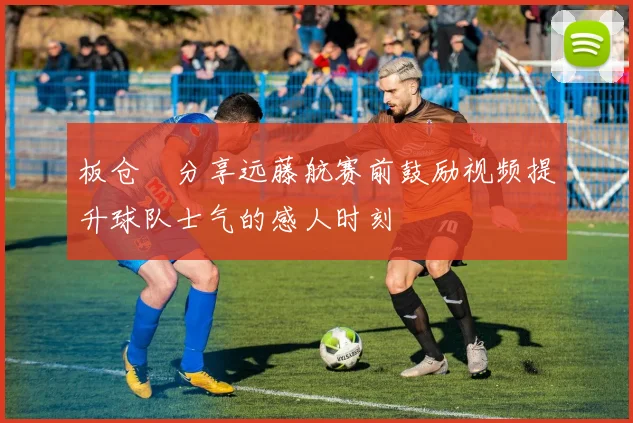 板仓滉分享远藤航赛前鼓励视频提升球队士气的感人时刻