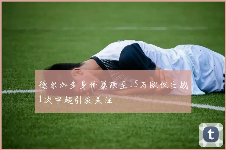 德尔加多身价暴跌至15万欧仅出战1次中超引发关注