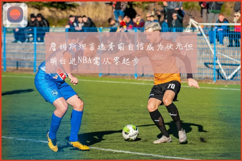 詹姆斯坦言选秀前自信成为状元但明白进NBA需从零起步
