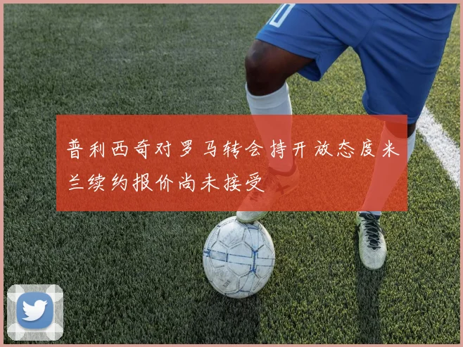 普利西奇对罗马转会持开放态度米兰续约报价尚未接受