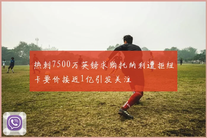 热刺7500万英镑求购托纳利遭拒纽卡要价接近1亿引发关注