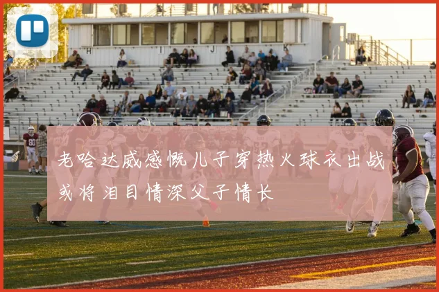 老哈达威感慨儿子穿热火球衣出战或将泪目情深父子情长