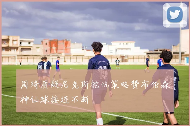 周琦质疑尼克斯挖坑策略赞布伦森神仙球接连不断