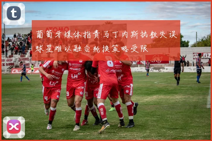 葡萄牙媒体指责马丁内斯执教失误球星难以融合轮换策略受限
