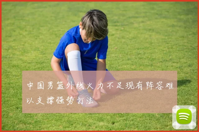 中国男篮外线火力不足现有阵容难以支撑强势打法