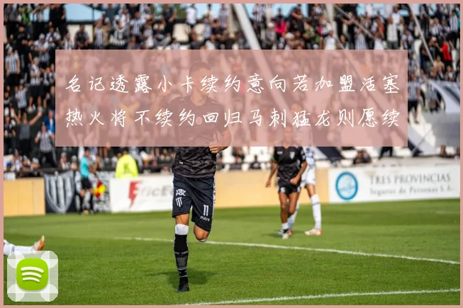 名记透露小卡续约意向若加盟活塞热火将不续约回归马刺猛龙则愿续约